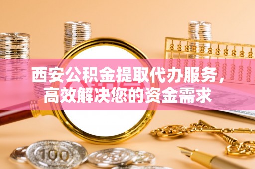 武平西安公积金提取代办服务，高效解决您的资金需求
