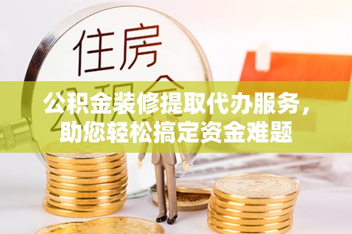 武平公积金装修提取代办服务，助您轻松搞定资金难题
