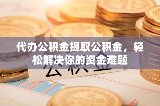 武平代办公积金提取公积金，轻松解决你的资金难题