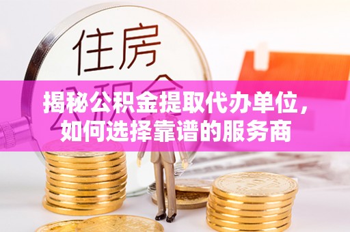 武平揭秘公积金提取代办单位，如何选择靠谱的服务商