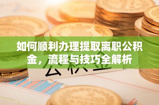 武平如何顺利办理提取离职公积金，流程与技巧全解析
