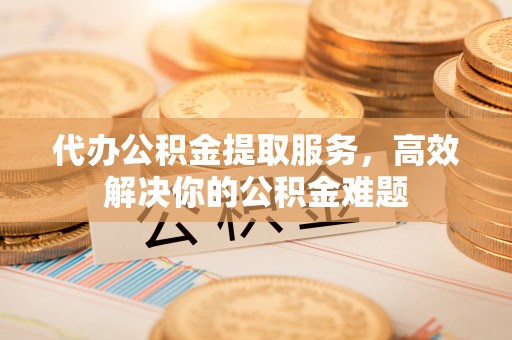 武平代办公积金提取服务，高效解决你的公积金难题