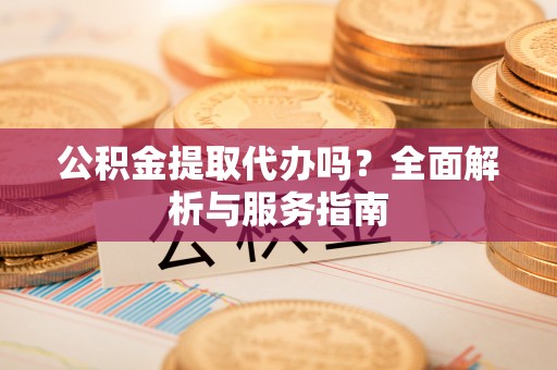 武平公积金提取代办吗？全面解析与服务指南