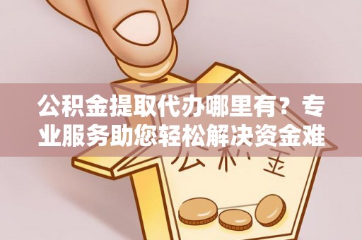 武平公积金提取代办哪里有？专业服务助您轻松解决资金难题