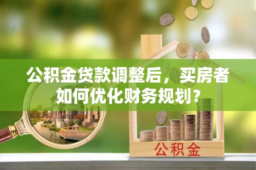 武平公积金贷款调整后，买房者如何优化财务规划？