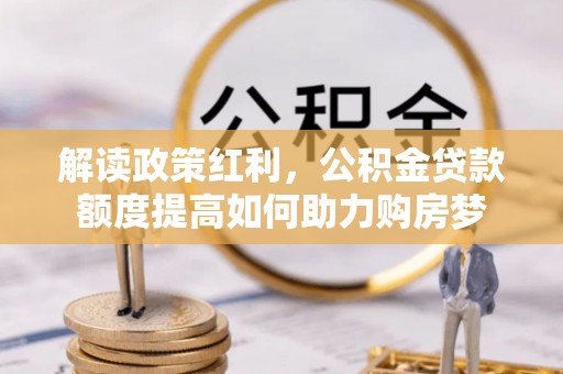 武平解读政策红利，公积金贷款额度提高如何助力购房梦