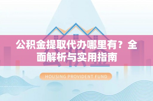 武平公积金提取代办哪里有？全面解析与实用指南