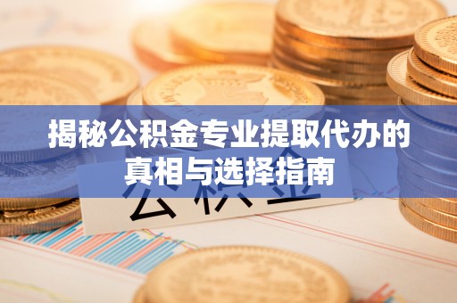 武平揭秘公积金专业提取代办的真相与选择指南