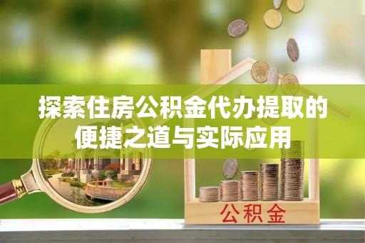 武平探索住房公积金代办提取的便捷之道与实际应用