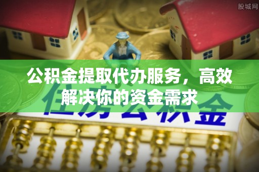 武平公积金提取代办服务，高效解决你的资金需求