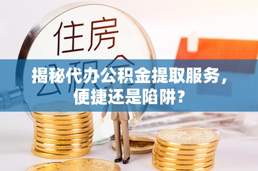 武平揭秘代办公积金提取服务，便捷还是陷阱？