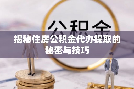 武平揭秘住房公积金代办提取的秘密与技巧
