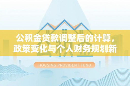 武平公积金贷款调整后的计算，政策变化与个人财务规划新思路
