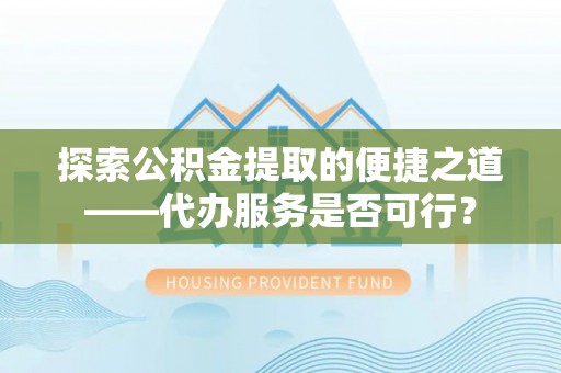 武平探索公积金提取的便捷之道——代办服务是否可行？
