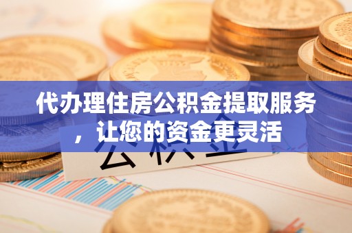 武平代办理住房公积金提取服务，让您的资金更灵活