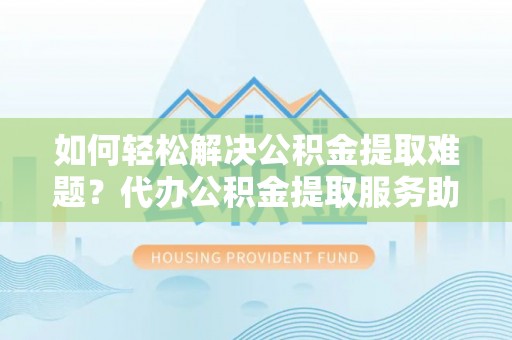 武平如何轻松解决公积金提取难题？代办公积金提取服务助您一臂之力