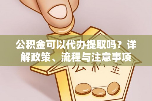 武平公积金可以代办提取吗？详解政策、流程与注意事项
