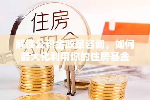 武平解读公积金政策咨询，如何最大化利用你的住房基金