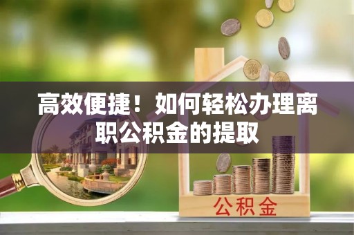武平高效便捷！如何轻松办理离职公积金的提取
